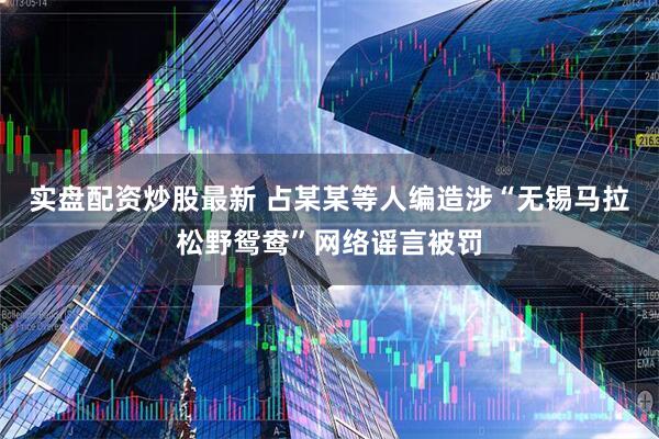 实盘配资炒股最新 占某某等人编造涉“无锡马拉松野鸳鸯”网络谣言被罚