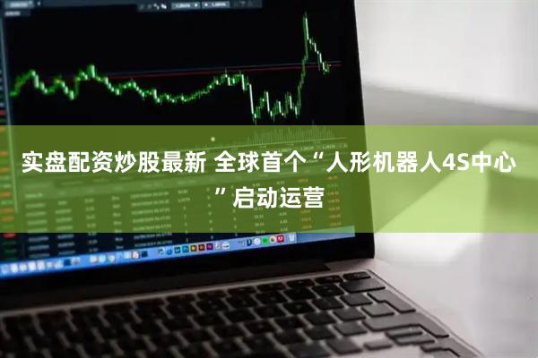 实盘配资炒股最新 全球首个“人形机器人4S中心”启动运营