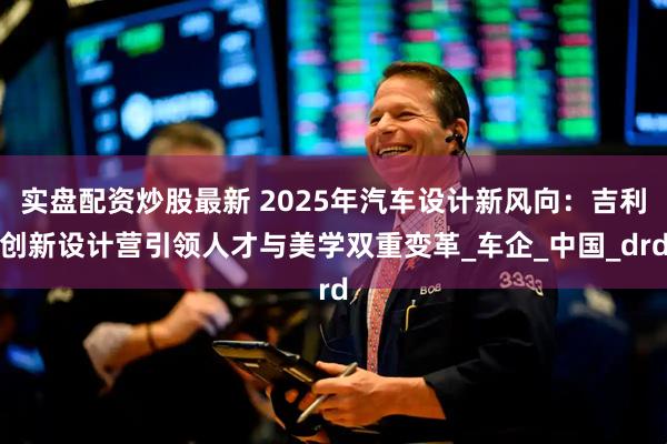 实盘配资炒股最新 2025年汽车设计新风向：吉利创新设计营引领人才与美学双重变革_车企_中国_drd
