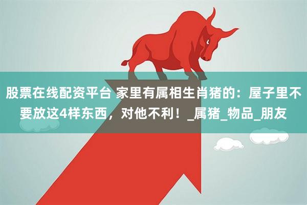 股票在线配资平台 家里有属相生肖猪的：屋子里不要放这4样东西，对他不利！_属猪_物品_朋友