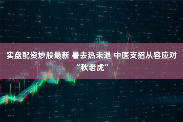 实盘配资炒股最新 暑去热未退 中医支招从容应对“秋老虎”