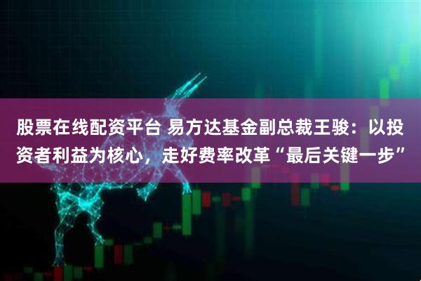 股票在线配资平台 易方达基金副总裁王骏：以投资者利益为核心，走好费率改革“最后关键一步”