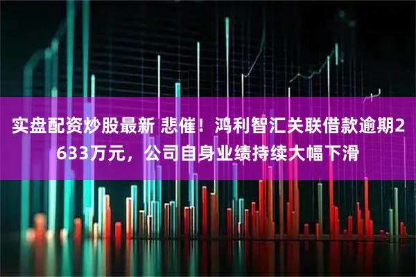 实盘配资炒股最新 悲催！鸿利智汇关联借款逾期2633万元，公司自身业绩持续大幅下滑