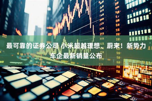 最可靠的证券公司 小米超越理想、蔚来！新势力车企最新销量公布