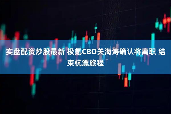 实盘配资炒股最新 极氪CBO关海涛确认将离职 结束杭漂旅程