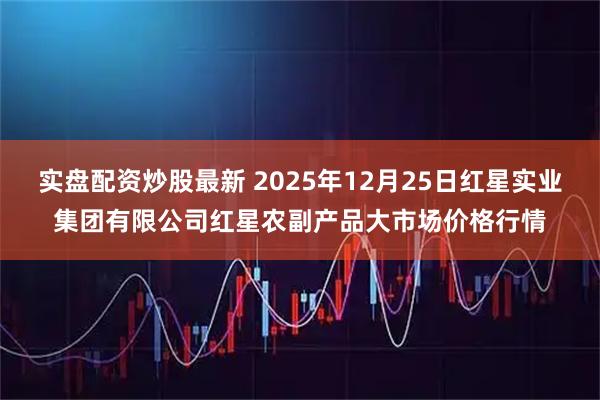 实盘配资炒股最新 2025年12月25日红星实业集团有限公司红星农副产品大市场价格行情