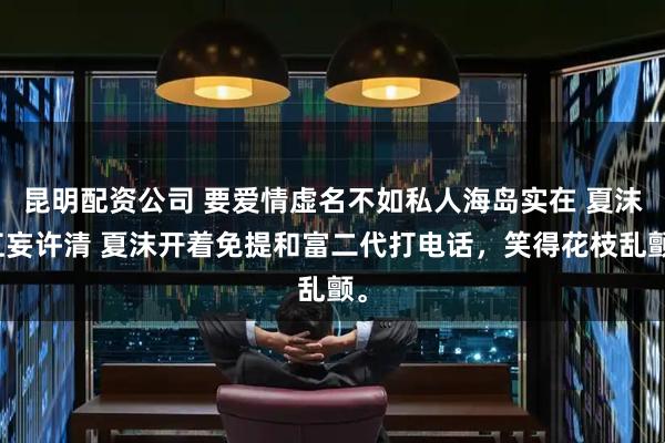 昆明配资公司 要爱情虚名不如私人海岛实在 夏沫江妄许清 夏沫开着免提和富二代打电话，笑得花枝乱颤。