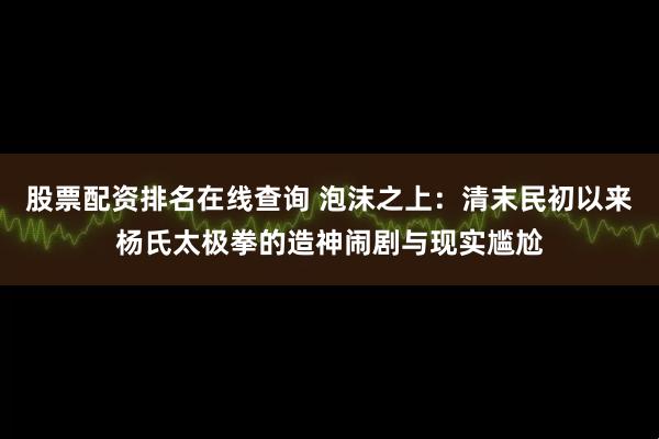 股票配资排名在线查询 泡沫之上：清末民初以来杨氏太极拳的造神闹剧与现实尴尬