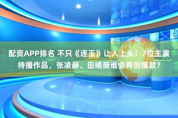 配资APP排名 不只《逐玉》让人上头！7位主演待播作品，张凌赫、田曦薇谁会再创爆款？
