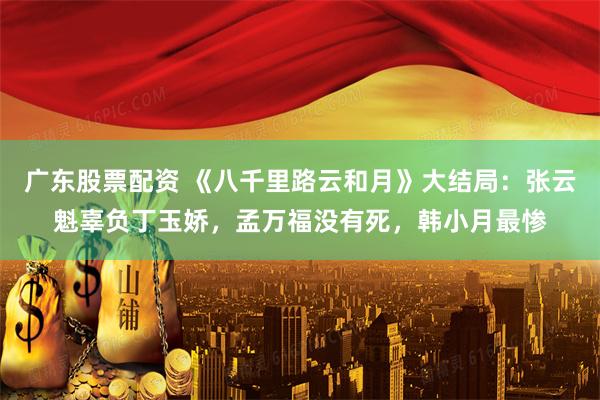 广东股票配资 《八千里路云和月》大结局：张云魁辜负丁玉娇，孟万福没有死，韩小月最惨