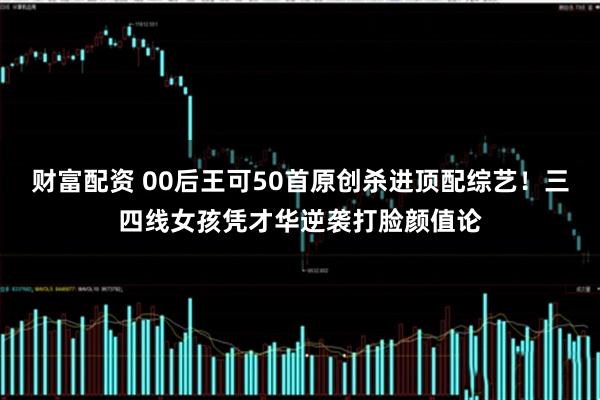 财富配资 00后王可50首原创杀进顶配综艺！三四线女孩凭才华逆袭打脸颜值论