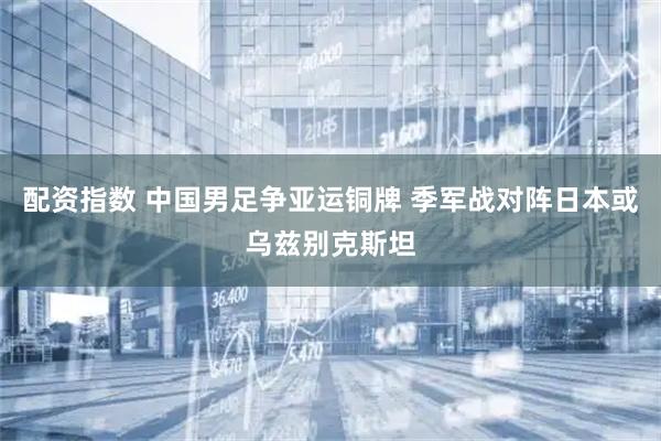 配资指数 中国男足争亚运铜牌 季军战对阵日本或乌兹别克斯坦